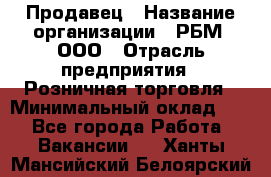 Продавец › Название организации ­ РБМ, ООО › Отрасль предприятия ­ Розничная торговля › Минимальный оклад ­ 1 - Все города Работа » Вакансии   . Ханты-Мансийский,Белоярский г.